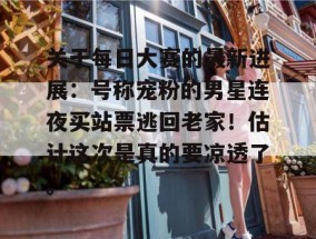 关于每日大赛的最新进展：号称宠粉的男星连夜买站票逃回老家！估计这次是真的要凉透了。