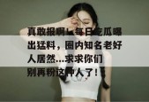 真敢报啊！每日吃瓜曝出猛料，圈内知名老好人居然...求求你们别再粉这种人了！