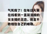 气死我了！在每日大赛在线看到一直装清纯的女主播的丑态，简直不敢相信自己的眼睛。