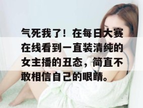 气死我了！在每日大赛在线看到一直装清纯的女主播的丑态，简直不敢相信自己的眼睛。