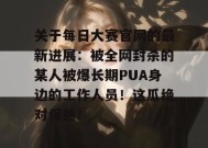 关于每日大赛官网的最新进展：被全网封杀的某人被爆长期PUA身边的工作人员！这瓜绝对保熟！