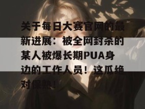 关于每日大赛官网的最新进展：被全网封杀的某人被爆长期PUA身边的工作人员！这瓜绝对保熟！