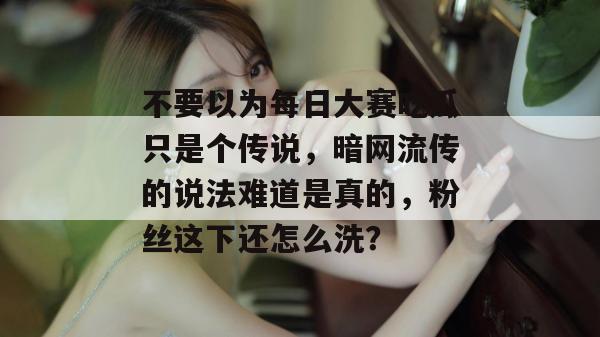 不要以为每日大赛吃瓜只是个传说，暗网流传的说法难道是真的，粉丝这下还怎么洗？  第1张