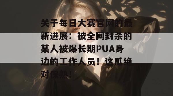 关于每日大赛官网的最新进展:被全网封杀的某人被爆长期PUA身边的工作人员!这瓜绝对保熟! 第1张 关于每日大赛官网的最新进展:被全网封杀的某人被爆长期PUA身边的工作人员!这瓜绝对保熟! 第1张