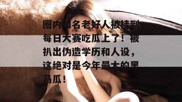 圈内知名老好人被挂到每日大赛吃瓜上了！被扒出伪造学历和人设，这绝对是今年最大的黑马瓜！  第1张