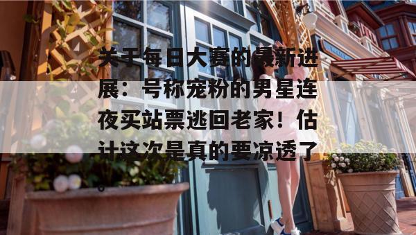 关于每日大赛的最新进展:号称宠粉的男星连夜买站票逃回老家!估计这次是真的要凉透了。 第1张 关于每日大赛的最新进展:号称宠粉的男星连夜买站票逃回老家!估计这次是真的要凉透了。 第1张