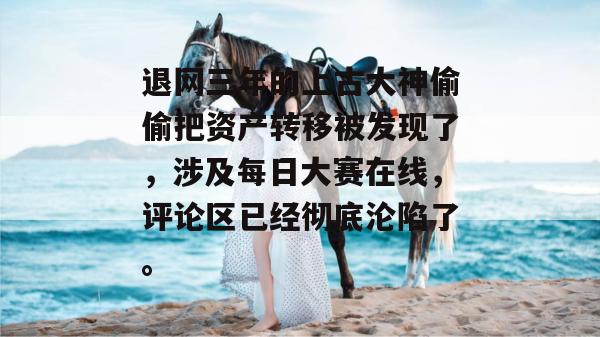 退网三年的上古大神偷偷把资产转移被发现了,涉及每日大赛在线,评论区已经彻底沦陷了。 第1张 退网三年的上古大神偷偷把资产转移被发现了,涉及每日大赛在线,评论区已经彻底沦陷了。 第1张