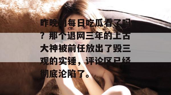 昨晚的每日吃瓜看了吗？那个退网三年的上古大神被前任放出了毁三观的实锤，评论区已经彻底沦陷了。  第1张